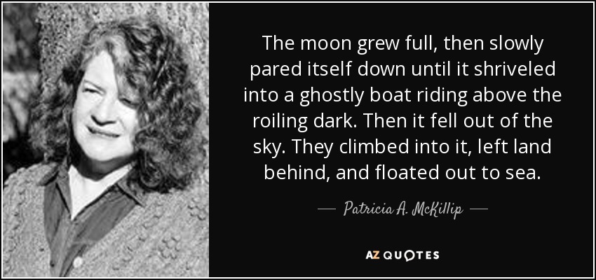 The moon grew full, then slowly pared itself down until it shriveled into a ghostly boat riding above the roiling dark. Then it fell out of the sky. They climbed into it, left land behind, and floated out to sea. - Patricia A. McKillip