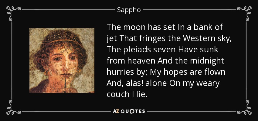 The moon has set In a bank of jet That fringes the Western sky, The pleiads seven Have sunk from heaven And the midnight hurries by; My hopes are flown And, alas! alone On my weary couch I lie. - Sappho