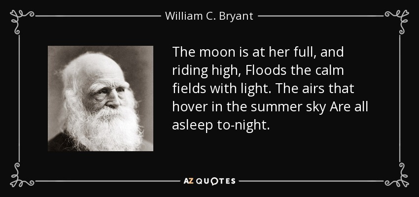 The moon is at her full, and riding high, Floods the calm fields with light. The airs that hover in the summer sky Are all asleep to-night. - William C. Bryant