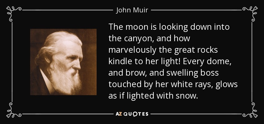 The moon is looking down into the canyon, and how marvelously the great rocks kindle to her light! Every dome, and brow, and swelling boss touched by her white rays, glows as if lighted with snow. - John Muir