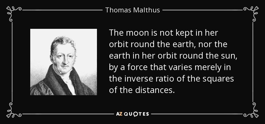 The moon is not kept in her orbit round the earth, nor the earth in her orbit round the sun, by a force that varies merely in the inverse ratio of the squares of the distances. - Thomas Malthus