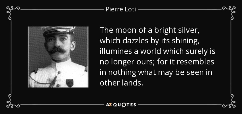 The moon of a bright silver, which dazzles by its shining, illumines a world which surely is no longer ours; for it resembles in nothing what may be seen in other lands. - Pierre Loti