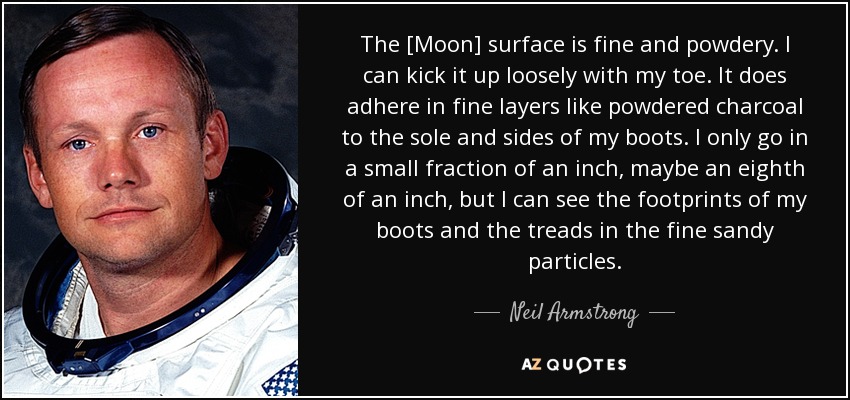 The [Moon] surface is fine and powdery. I can kick it up loosely with my toe. It does adhere in fine layers like powdered charcoal to the sole and sides of my boots. I only go in a small fraction of an inch, maybe an eighth of an inch, but I can see the footprints of my boots and the treads in the fine sandy particles. - Neil Armstrong