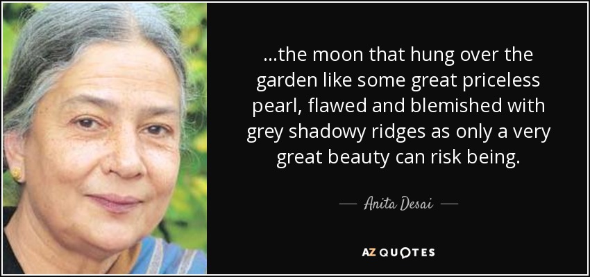 ...the moon that hung over the garden like some great priceless pearl, flawed and blemished with grey shadowy ridges as only a very great beauty can risk being. - Anita Desai