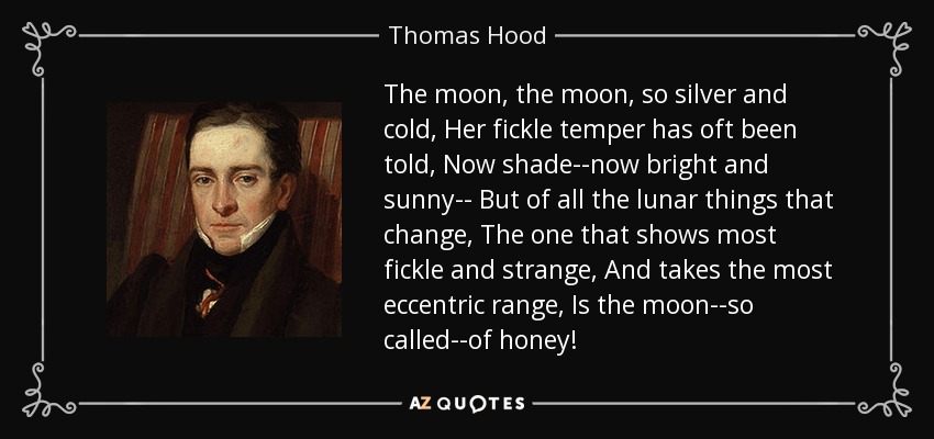 The moon, the moon, so silver and cold, Her fickle temper has oft been told, Now shade--now bright and sunny-- But of all the lunar things that change, The one that shows most fickle and strange, And takes the most eccentric range, Is the moon--so called--of honey! - Thomas Hood