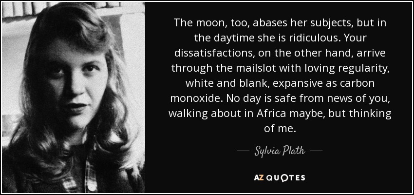 The moon, too, abases her subjects, but in the daytime she is ridiculous. Your dissatisfactions, on the other hand, arrive through the mailslot with loving regularity, white and blank, expansive as carbon monoxide. No day is safe from news of you, walking about in Africa maybe, but thinking of me. - Sylvia Plath