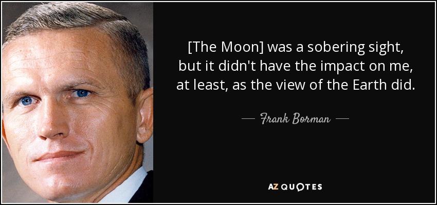[The Moon] was a sobering sight, but it didn't have the impact on me, at least, as the view of the Earth did. - Frank Borman
