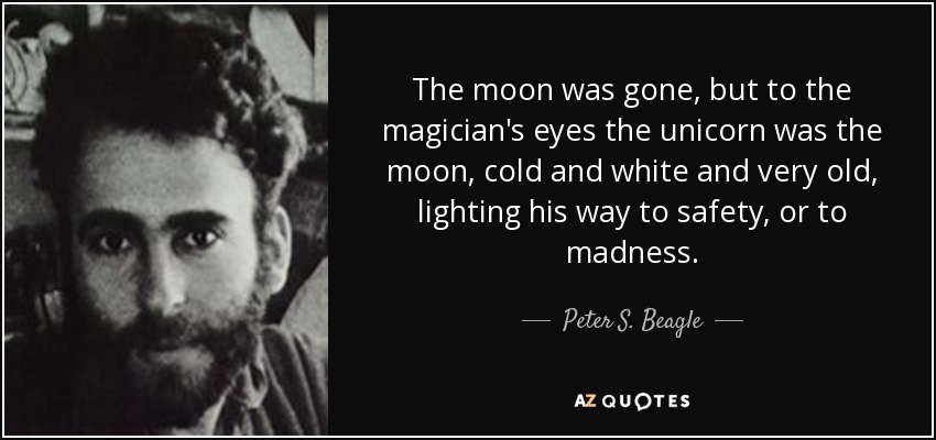 The moon was gone, but to the magician's eyes the unicorn was the moon, cold and white and very old, lighting his way to safety, or to madness. - Peter S. Beagle