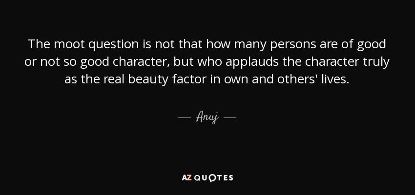 The moot question is not that how many persons are of good or not so good character, but who applauds the character truly as the real beauty factor in own and others' lives. - Anuj