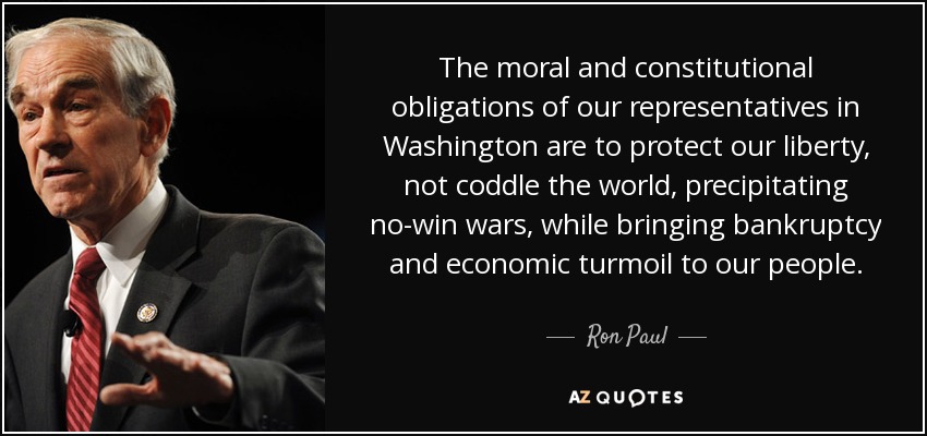 The moral and constitutional obligations of our representatives in Washington are to protect our liberty, not coddle the world, precipitating no-win wars, while bringing bankruptcy and economic turmoil to our people. - Ron Paul