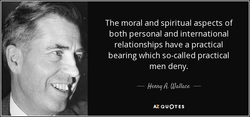 The moral and spiritual aspects of both personal and international relationships have a practical bearing which so-called practical men deny. - Henry A. Wallace