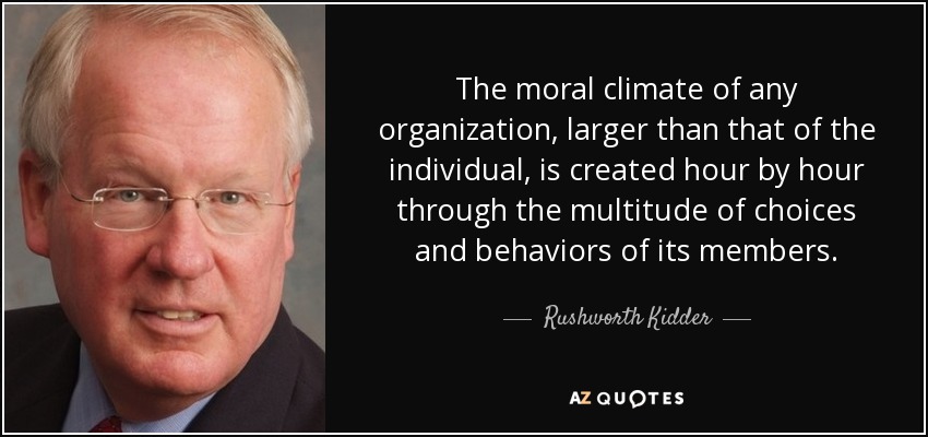 The moral climate of any organization, larger than that of the individual, is created hour by hour through the multitude of choices and behaviors of its members. - Rushworth Kidder