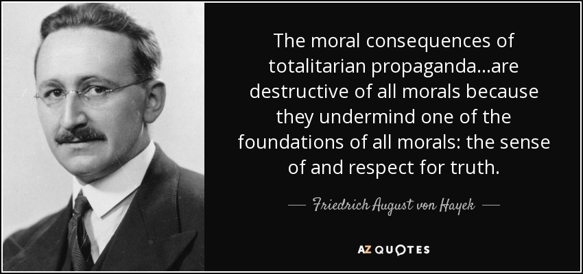The moral consequences of totalitarian propaganda...are destructive of all morals because they undermind one of the foundations of all morals: the sense of and respect for truth. - Friedrich August von Hayek