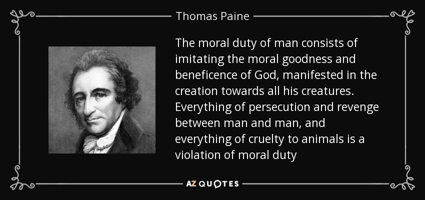 The moral duty of man consists of imitating the moral goodness and beneficence of God, manifested in the creation towards all his creatures. Everything of persecution and revenge between man and man, and everything of cruelty to animals is a violation of moral duty - Thomas Paine