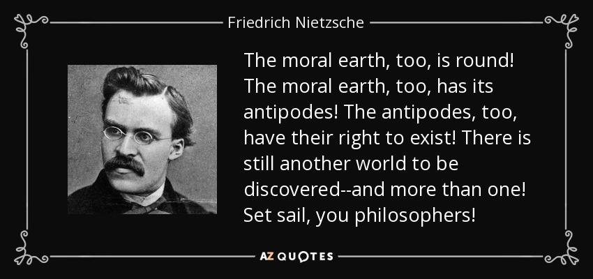 The moral earth, too, is round! The moral earth, too, has its antipodes! The antipodes, too, have their right to exist! There is still another world to be discovered--and more than one! Set sail, you philosophers! - Friedrich Nietzsche