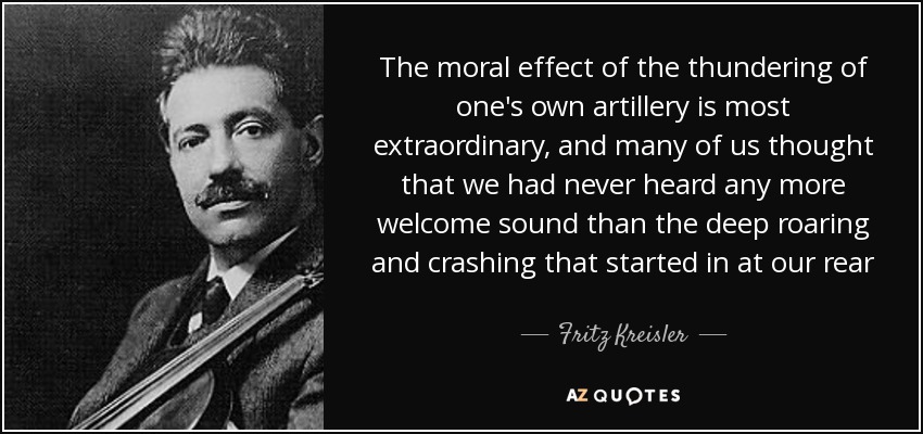 The moral effect of the thundering of one's own artillery is most extraordinary, and many of us thought that we had never heard any more welcome sound than the deep roaring and crashing that started in at our rear - Fritz Kreisler