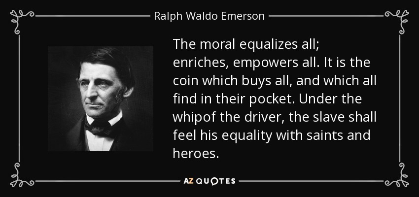 The moral equalizes all; enriches, empowers all. It is the coin which buys all, and which all find in their pocket. Under the whipof the driver, the slave shall feel his equality with saints and heroes. - Ralph Waldo Emerson
