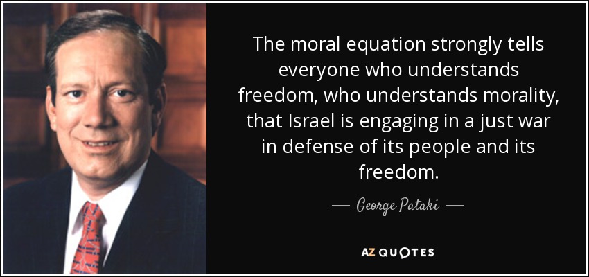 The moral equation strongly tells everyone who understands freedom, who understands morality, that Israel is engaging in a just war in defense of its people and its freedom. - George Pataki