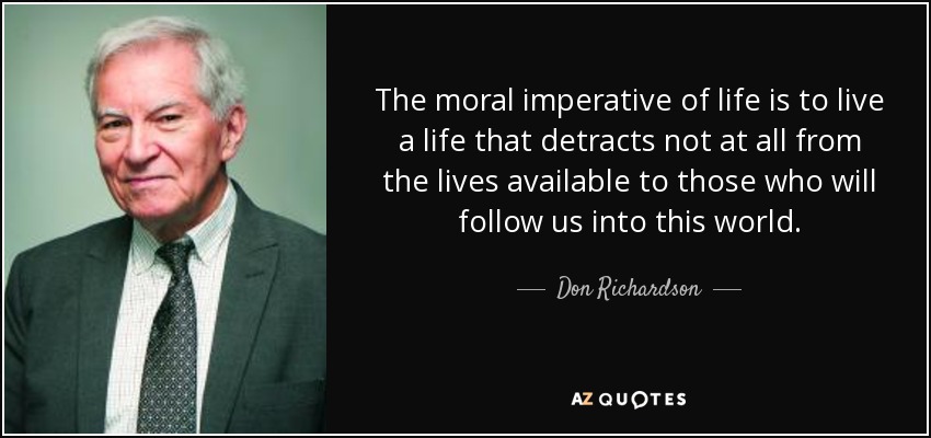The moral imperative of life is to live a life that detracts not at all from the lives available to those who will follow us into this world. - Don Richardson