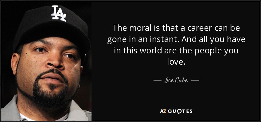 The moral is that a career can be gone in an instant. And all you have in this world are the people you love. - Ice Cube