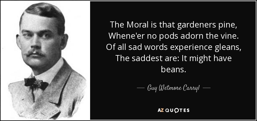 The Moral is that gardeners pine, Whene'er no pods adorn the vine. Of all sad words experience gleans, The saddest are: It might have beans. - Guy Wetmore Carryl