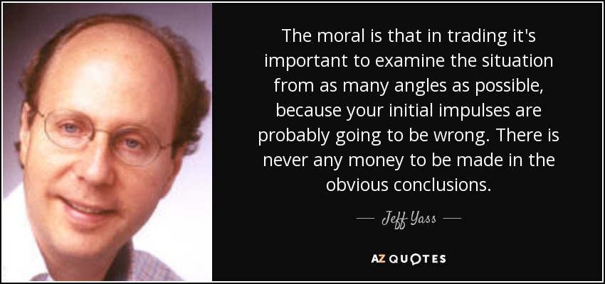 The moral is that in trading it's important to examine the situation from as many angles as possible, because your initial impulses are probably going to be wrong. There is never any money to be made in the obvious conclusions. - Jeff Yass