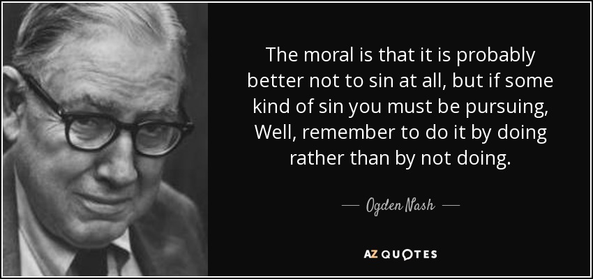 The moral is that it is probably better not to sin at all, but if some kind of sin you must be pursuing, Well, remember to do it by doing rather than by not doing. - Ogden Nash