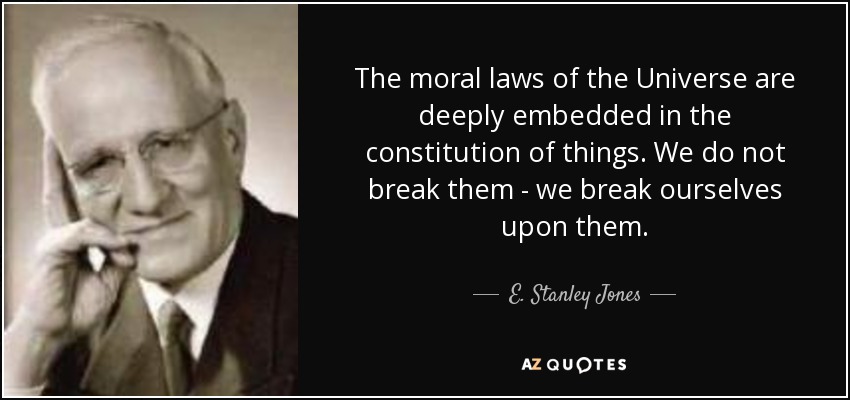 The moral laws of the Universe are deeply embedded in the constitution of things. We do not break them - we break ourselves upon them. - E. Stanley Jones