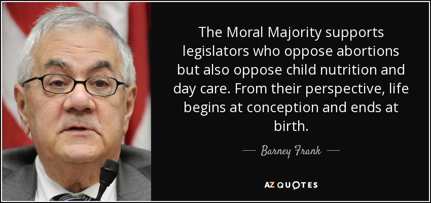 The Moral Majority supports legislators who oppose abortions but also oppose child nutrition and day care. From their perspective, life begins at conception and ends at birth. - Barney Frank