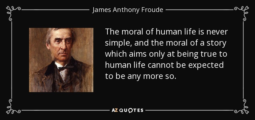 The moral of human life is never simple, and the moral of a story which aims only at being true to human life cannot be expected to be any more so. - James Anthony Froude