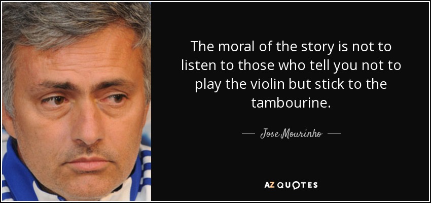 The moral of the story is not to listen to those who tell you not to play the violin but stick to the tambourine. - Jose Mourinho