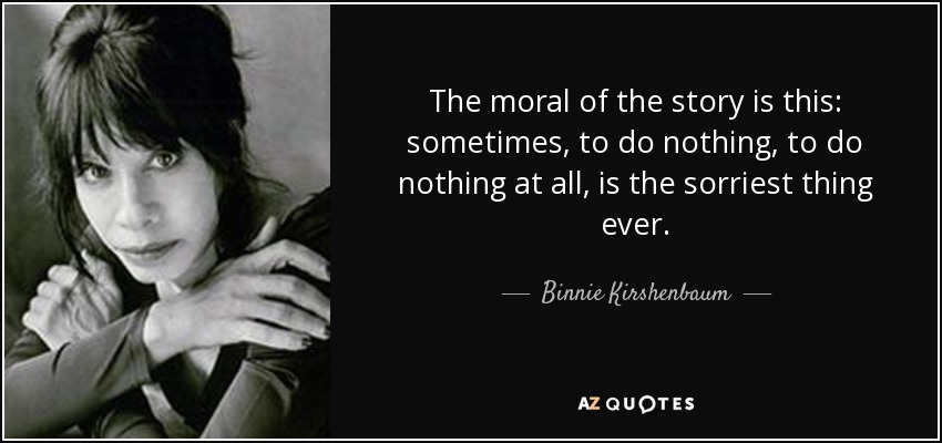 The moral of the story is this: sometimes, to do nothing, to do nothing at all, is the sorriest thing ever. - Binnie Kirshenbaum