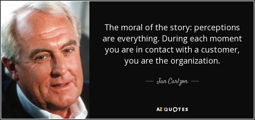 The moral of the story: perceptions are everything. During each moment you are in contact with a customer, you are the organization. - Jan Carlzon