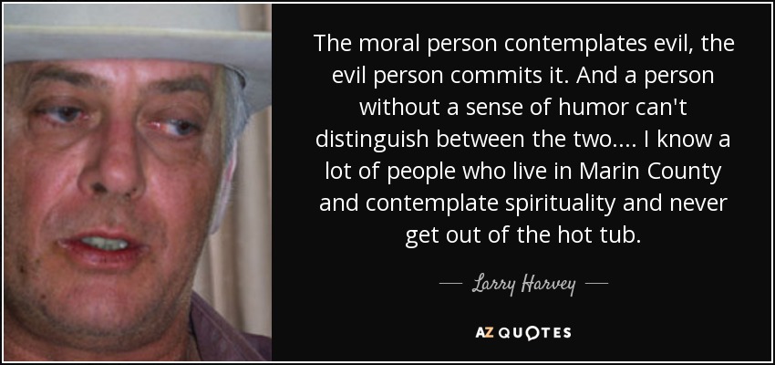 The moral person contemplates evil, the evil person commits it. And a person without a sense of humor can't distinguish between the two.... I know a lot of people who live in Marin County and contemplate spirituality and never get out of the hot tub. - Larry Harvey