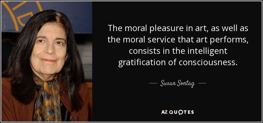 The moral pleasure in art, as well as the moral service that art performs, consists in the intelligent gratification of consciousness. - Susan Sontag