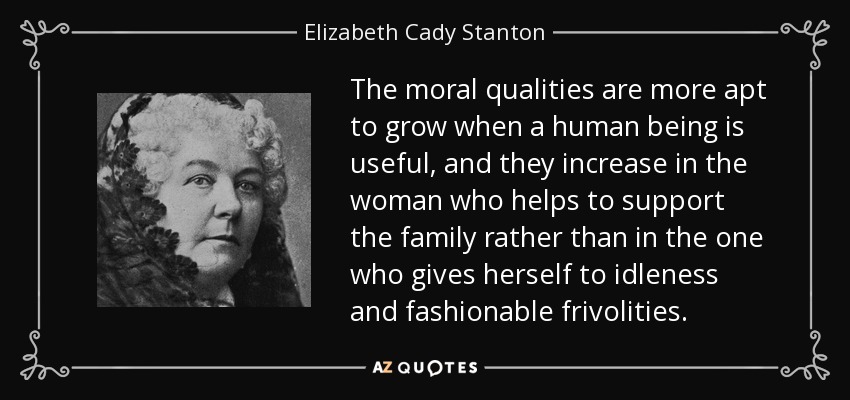 The moral qualities are more apt to grow when a human being is useful, and they increase in the woman who helps to support the family rather than in the one who gives herself to idleness and fashionable frivolities. - Elizabeth Cady Stanton
