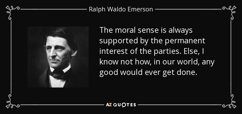 The moral sense is always supported by the permanent interest of the parties. Else, I know not how, in our world, any good would ever get done. - Ralph Waldo Emerson