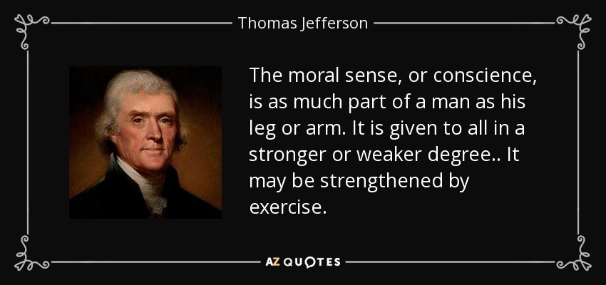The moral sense, or conscience, is as much part of a man as his leg or arm. It is given to all in a stronger or weaker degree.. It may be strengthened by exercise. - Thomas Jefferson
