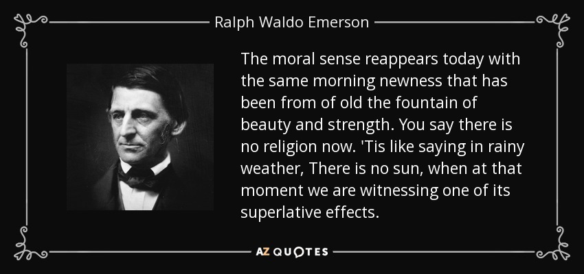 The moral sense reappears today with the same morning newness that has been from of old the fountain of beauty and strength. You say there is no religion now. 'Tis like saying in rainy weather, There is no sun, when at that moment we are witnessing one of its superlative effects. - Ralph Waldo Emerson