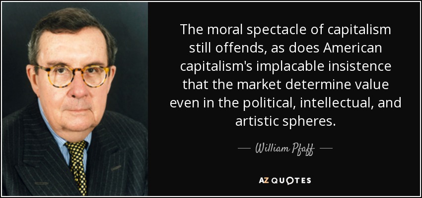 The moral spectacle of capitalism still offends, as does American capitalism's implacable insistence that the market determine value even in the political, intellectual, and artistic spheres. - William Pfaff
