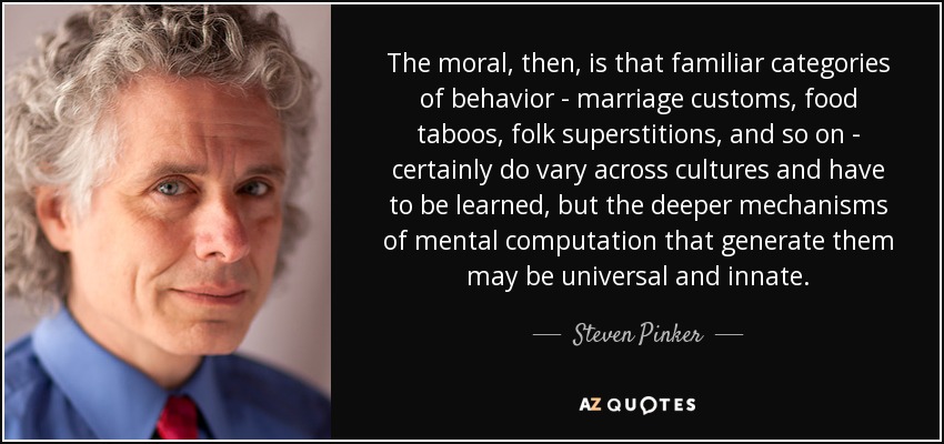 The moral, then, is that familiar categories of behavior - marriage customs, food taboos, folk superstitions, and so on - certainly do vary across cultures and have to be learned, but the deeper mechanisms of mental computation that generate them may be universal and innate. - Steven Pinker