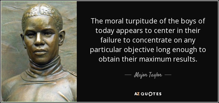 The moral turpitude of the boys of today appears to center in their failure to concentrate on any particular objective long enough to obtain their maximum results. - Major Taylor
