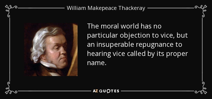 The moral world has no particular objection to vice, but an insuperable repugnance to hearing vice called by its proper name. - William Makepeace Thackeray