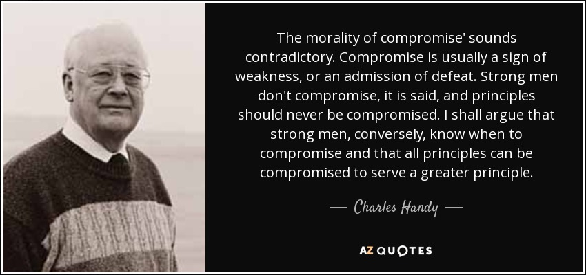 The morality of compromise' sounds contradictory. Compromise is usually a sign of weakness, or an admission of defeat. Strong men don't compromise, it is said, and principles should never be compromised. I shall argue that strong men, conversely, know when to compromise and that all principles can be compromised to serve a greater principle. - Charles Handy