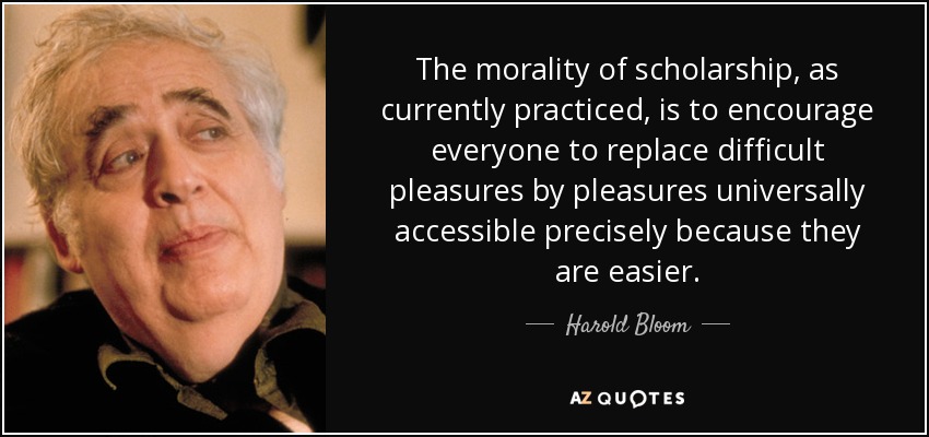 The morality of scholarship, as currently practiced, is to encourage everyone to replace difficult pleasures by pleasures universally accessible precisely because they are easier. - Harold Bloom
