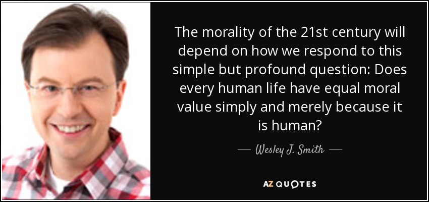 The morality of the 21st century will depend on how we respond to this simple but profound question: Does every human life have equal moral value simply and merely because it is human? - Wesley J. Smith