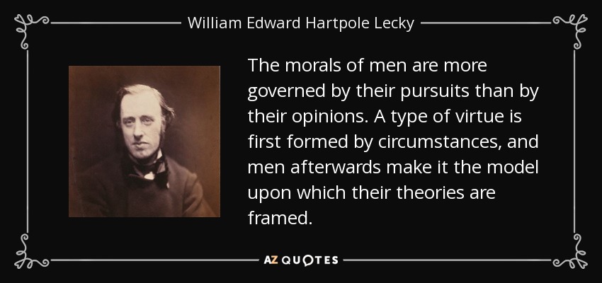 The morals of men are more governed by their pursuits than by their opinions. A type of virtue is first formed by circumstances, and men afterwards make it the model upon which their theories are framed. - William Edward Hartpole Lecky