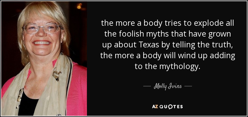 the more a body tries to explode all the foolish myths that have grown up about Texas by telling the truth, the more a body will wind up adding to the mythology. - Molly Ivins
