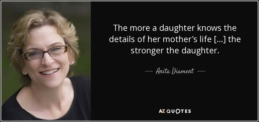 The more a daughter knows the details of her mother's life [...] the stronger the daughter. - Anita Diament