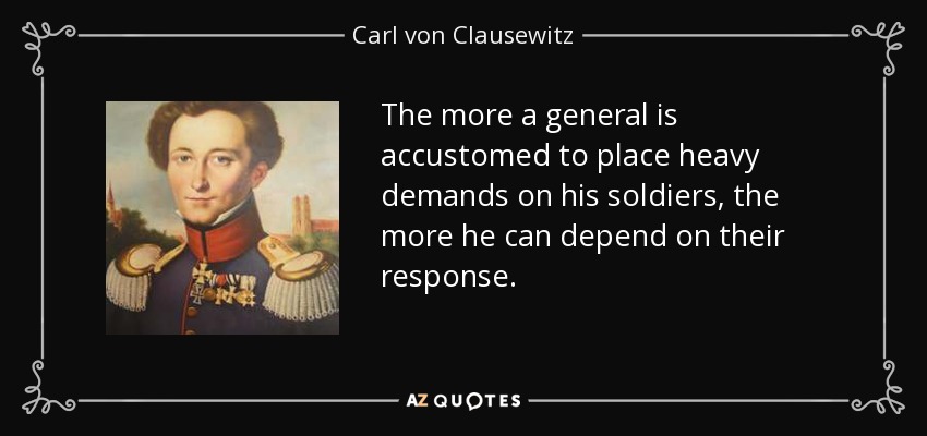 The more a general is accustomed to place heavy demands on his soldiers, the more he can depend on their response. - Carl von Clausewitz